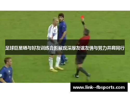 足球巨星晒与好友训练合影展现深厚友谊友情与努力并肩同行 足球巨星晒与好友训练合影展现深厚友谊友情与努力并肩同行