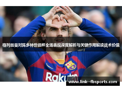 格列兹曼对阵多特世俱杯全场表现深度解析与关键作用解读战术价值 格列兹曼对阵多特世俱杯全场表现深度解析与关键作用解读战术价值