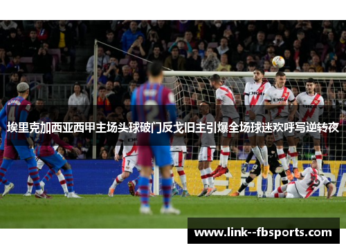 埃里克加西亚西甲主场头球破门反戈旧主引爆全场球迷欢呼写逆转夜 埃里克加西亚西甲主场头球破门反戈旧主引爆全场球迷欢呼写逆转夜