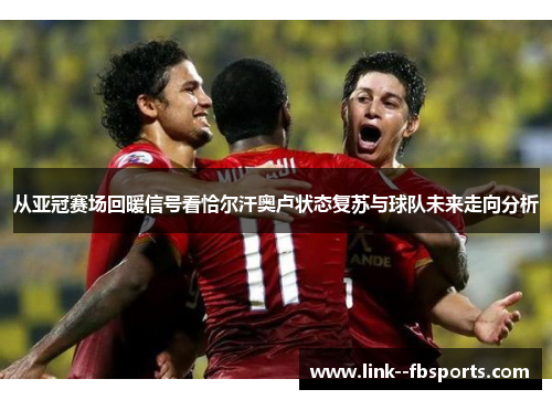 从亚冠赛场回暖信号看恰尔汗奥卢状态复苏与球队未来走向分析 从亚冠赛场回暖信号看恰尔汗奥卢状态复苏与球队未来走向分析
